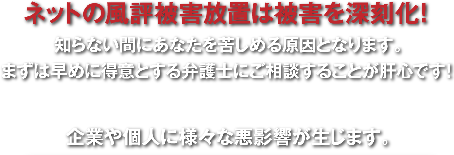 ネットの風評被害放置は被害を深刻化！知らない間にあなたを苦しめる原因となります。まずは早めに得意とする弁護士にご相談することが肝心です！企業や個人に様々な悪影響が生じます。