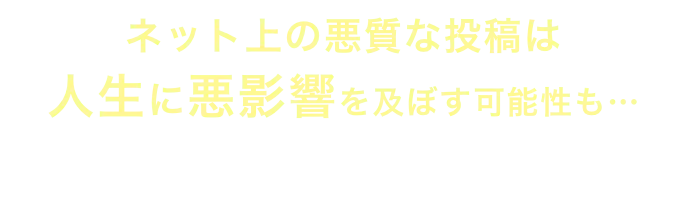 ネット上の悪質な投稿は人生に悪影響を及ぼす可能性も…早めに対処しましょう！