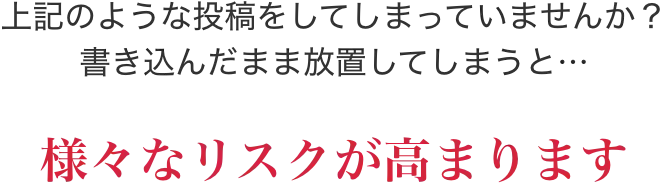 上記のような投稿をしてしまっていませんか？書き込んだまま放置してしまうと…様々なリスクが高まります