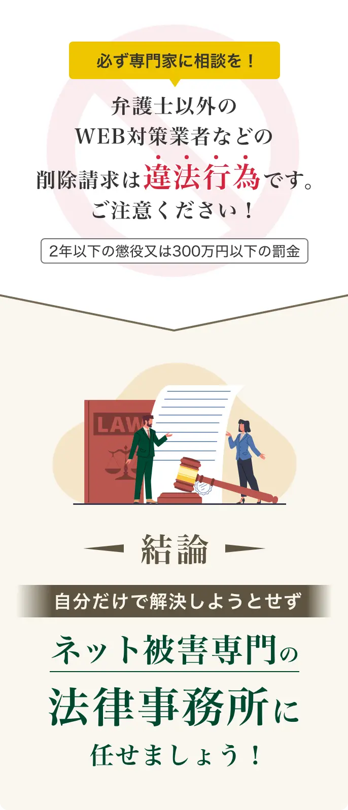 必ず弁護士に相談を！弁護士以外のWEB対策業者などの削除請求は違法行為です。ご注意ください！2年以下の懲役又は300万円以下の罰金。【結論】自分だけで解決しようとせずネット被害専門の法律事務所に任せましょう！