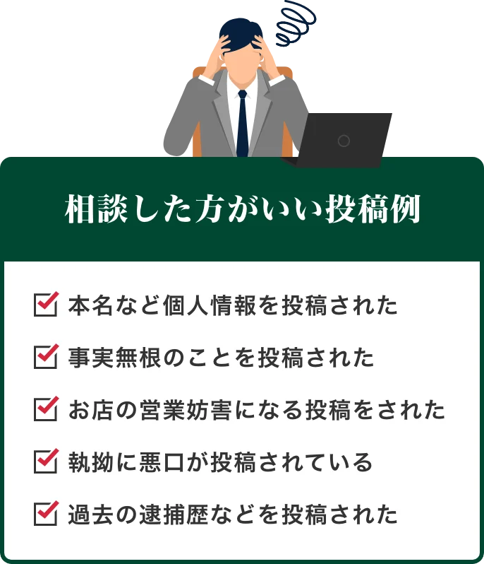 相談した方がいい投稿例 本名など個人情報を投稿された・事実無根のことを投稿された・お店の営業妨害になる投稿をされた・執拗に悪口が投稿されている・過去の逮捕歴などを投稿された