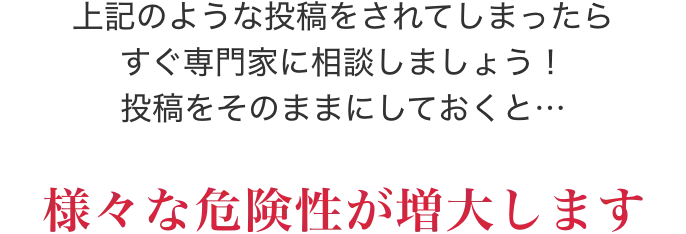 上記のような投稿をされてしまったらすぐ専門家に相談しましょう！投稿をそのままにしておくと…様々な危険性が増大します
