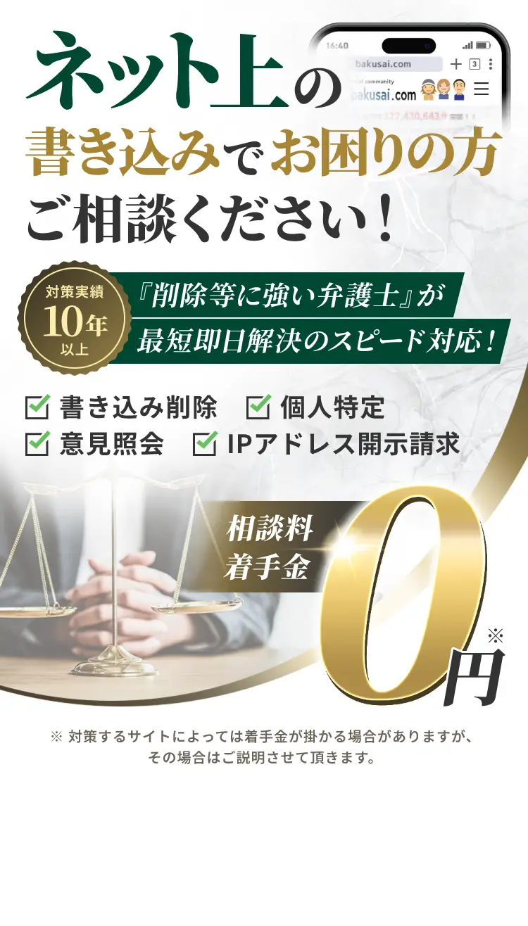 ネット上の書き込みでお困りの方ご相談ください!『削除等に強い弁護士』が最短即日解決のスピード対応! 書き込み削除/個人特定/意見照会/IPアドレス開示請求 相談料着手金0円 ※対策するサイトによっては着手金が掛かる場合がありますが、その場合はご説明させて頂きます。