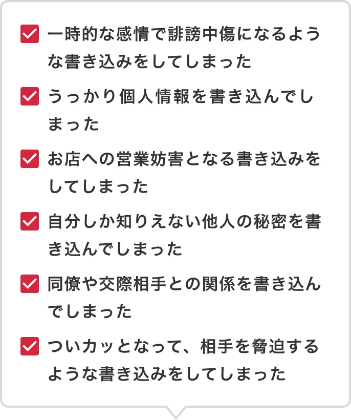 一時的な感情で誹謗中傷になるような書き込みをしてしまった・うっかり個人情報を書き込んでしまった・お店への営業妨害となる書き込みをしてしまった・自分しか知りえない他人の秘密を書き込んでしまった・同僚や交際相手との関係を書き込んでしまった・ついカッとなって、相手を脅迫するような書き込みをしてしまった