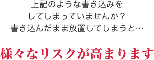 上記のような書き込みをしてしまっていませんか？書き込んだまま放置してしまうと…様々なリスクが高まります