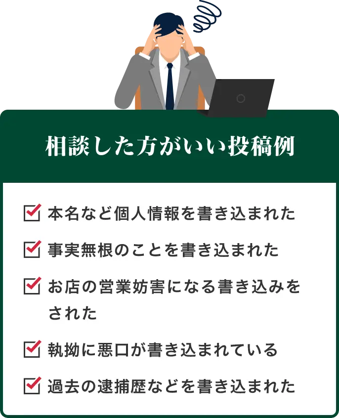 相談した方がいい投稿例 本名など個人情報を書き込まれた・事実無根のことを書き込まれた・お店の営業妨害になる書き込みをされた・執拗に悪口が書き込まれている・過去の逮捕歴などを書き込まれた