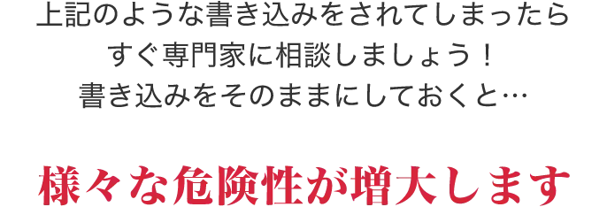 上記のような書き込みをされてしまったらすぐ専門家に相談しましょう！投稿をそのままにしておくと…様々な危険性が増大します